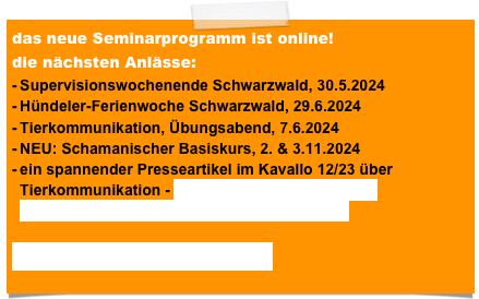 das neue Seminarprogramm ist online!
die nächsten Anlässe:
Start Tierkommunikationsausbildung, 23.2.2024
schamanischer Übungsabend, 23.2.2024
Tierkommunikation Übungsabend, 22.3.2024
Supervisionswochenende Schwarzwald, 30.5.2024
Hündeler-Ferienwoche Schwarzwald, 29.6.2024
ein spannender Presseartikel im Kavallo 12/23 über Tierkommunikation - KAVALLO _ Das Schweizer Pferdemagazin_1223_Tierkommunikation.pdf

Seminarprogramm 2024.pdf


 


 
